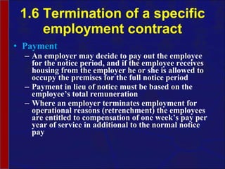 1.6 Termination of a specific employment contract Payment An employer may decide to pay out the employee for the notice period, and if the employee receives housing from the employer he or she is allowed to occupy the premises for the full notice period Payment in lieu of notice must be based on the employee’s total remuneration Where an employer terminates employment for operational reasons (retrenchment) the employees are entitled to compensation of one week’s pay per year of service in additional to the normal notice pay 