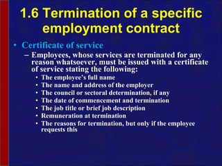 1.6 Termination of a specific employment contract Certificate of service Employees, whose services are terminated for any reason whatsoever, must be issued with a certificate of service stating the following: The employee’s full name The name and address of the employer The council or sectoral determination, if any The date of commencement and termination The job title or brief job description Remuneration at termination The reasons for termination, but only if the employee requests this 