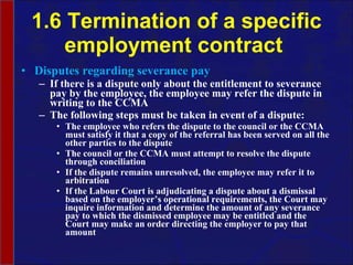 1.6 Termination of a specific employment contract  Disputes regarding severance pay If there is a dispute only about the entitlement to severance pay by the employee, the employee may refer the dispute in writing to the CCMA The following steps must be taken in event of a dispute: The employee who refers the dispute to the council or the CCMA must satisfy it that a copy of the referral has been served on all the other parties to the dispute The council or the CCMA must attempt to resolve the dispute through conciliation If the dispute remains unresolved, the employee may refer it to arbitration If the Labour Court is adjudicating a dispute about a dismissal based on the employer’s operational requirements, the Court may inquire information and determine the amount of any severance pay to which the dismissed employee may be entitled and the Court may make an order directing the employer to pay that amount 