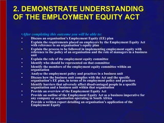 2. DEMONSTRATE UNDERSTANDING OF THE EMPLOYMENT EQUITY ACT After completing this outcome you will be able to: Discuss an organisation’s Employment Equity (EE) plan Explain the requirements placed on employers by the Employment Equity Act with reference to an organisation’s equity plan Explain the process to be followed in implementing employment equity with reference to the policy of an organisation and the role of managers in a business unit Explain the role of the employment equity committee Identify who should be represented on that committee Identify the members of the employment equity committee within an organisation Analyse the employment policy and practices in a business unit Discuss how the business unit complies with the Act and the specific organisation’s EE plan, in terms of its employment policy and practices Identify barriers that adversely affect disadvantaged people in a specific organisation and a business unit within that organisation Provide an overview of the Employment Equity Act Provide an outline of the Employment Equity Act as a business imperative for any company or organisation operating in South Africa Provide a written report detailing an organisation’s application of the Employment Equity 