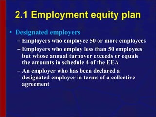 2.1 Employment equity plan Designated employers Employers who employee 50 or more employees Employers who employ less than 50 employees but whose annual turnover exceeds or equals the amounts in schedule 4 of the EEA An employer who has been declared a designated employer in terms of a collective agreement 
