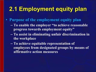 2.1 Employment equity plan Purpose of the employment equity plan To enable the employer “to achieve reasonable progress towards employment equity” To assist in eliminating unfair discrimination in the workplace To achieve equitable representation of employees from designated groups by means of affirmative action measures 