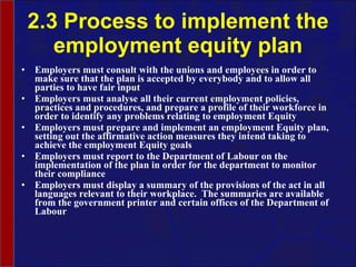 2.3 Process to implement the employment equity plan Employers must consult with the unions and employees in order to make sure that the plan is accepted by everybody and to allow all parties to have fair input Employers must analyse all their current employment policies, practices and procedures, and prepare a profile of their workforce in order to identify any problems relating to employment Equity Employers must prepare and implement an employment Equity plan, setting out the affirmative action measures they intend taking to achieve the employment Equity goals Employers must report to the Department of Labour on the implementation of the plan in order for the department to monitor their compliance Employers must display a summary of the provisions of the act in all languages relevant to their workplace.  The summaries are available from the government printer and certain offices of the Department of Labour 