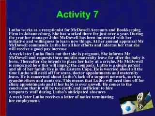 Activity 7 Lutho works as a receptionist for McDowell Accounts and Bookkeeping Firm in Johannesburg. She has worked there for just over a year. During the year her manager John McDowell has been impressed with her initiative and willingness to learn new things. At her annual appraisal Mr McDowell commends Lutho for all her efforts and informs her that she will receive a good pay increase A week later Lutho finds out that she is pregnant. She informs Mr McDowell and requests three months maternity leave for after the baby is born. Thereafter she intends to place her baby at a crèche. Mr McDowell is concerned how this will impact the company. Lutho is a single parent and all of her family live in the Eastern Cape. He is worried about all the time Lutho will need off for scans, doctor appointments and maternity leave. He is concerned about Lutho’s lack of a support network, such as grandmothers and aunts etc. This means that Lutho will need time off for clinic appointments and if her baby is ever unwell. He comes to the conclusion that it will be too costly and inefficient to hire  temporary staff during Lutho’s anticipated absences A week later Lutho receives a letter of notice terminating  her employment. 