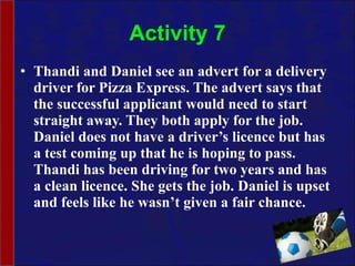 Activity 7 Thandi and Daniel see an advert for a delivery driver for Pizza Express. The advert says that the successful applicant would need to start straight away. They both apply for the job. Daniel does not have a driver’s licence but has a test coming up that he is hoping to pass. Thandi has been driving for two years and has a clean licence. She gets the job. Daniel is upset and feels like he wasn’t given a fair chance. 