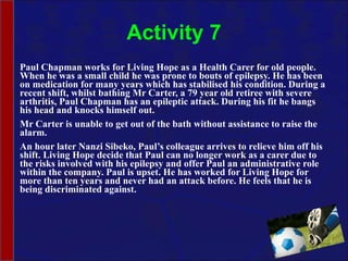Activity 7 Paul Chapman works for Living Hope as a Health Carer for old people. When he was a small child he was prone to bouts of epilepsy. He has been on medication for many years which has stabilised his condition. During a recent shift, whilst bathing Mr Carter, a 79 year old retiree with severe arthritis, Paul Chapman has an epileptic attack. During his fit he bangs his head and knocks himself out.  Mr Carter is unable to get out of the bath without assistance to raise the alarm.  An hour later Nanzi Sibeko, Paul’s colleague arrives to relieve him off his shift. Living Hope decide that Paul can no longer work as a carer due to the risks involved with his epilepsy and offer Paul an administrative role within the company. Paul is upset. He has worked for Living Hope for more than ten years and never had an attack before. He feels that he is being discriminated against.  