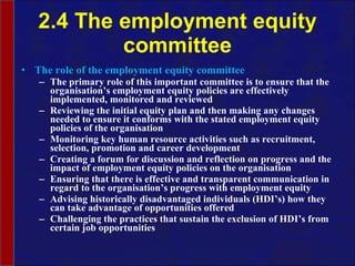 2.4 The employment equity committee The role of the employment equity committee The primary role of this important committee is to ensure that the organisation’s employment equity policies are effectively implemented, monitored and reviewed Reviewing the initial equity plan and then making any changes needed to ensure it conforms with the stated employment equity policies of the organisation Monitoring key human resource activities such as recruitment, selection, promotion and career development  Creating a forum for discussion and reflection on progress and the impact of employment equity policies on the organisation Ensuring that there is effective and transparent communication in regard to the organisation’s progress with employment equity  Advising historically disadvantaged individuals (HDI’s) how they can take advantage of opportunities offered Challenging the practices that sustain the exclusion of HDI’s from certain job opportunities  