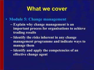 What we cover Module 5: Change management Explain why change management is an important process for organisations to achieve trading results Identify the risks inherent in any change management programme and indicate ways to manage them Identify and apply the competencies of an effective change agent 