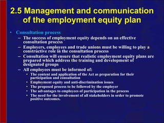 2.5 Management and communication of the employment equity plan Consultation process The success of employment equity depends on an effective consultation process Employers, employees and trade unions must be willing to play a constructive role in the consultation process Consultation will ensure that realistic employment equity plans are prepared which address the training and development of designated groups All employees must be informed of: The content and application of the Act as preparation for their participation and consultation Employment equity and anti-discrimination issues The proposed process to be followed by the employer  The advantages to employees of participation in the process  The need for the involvement of all stakeholders in order to promote positive outcomes.  
