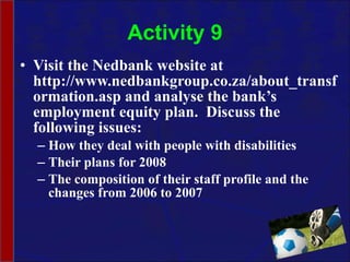 Activity 9 Visit the Nedbank website at http://www.nedbankgroup.co.za/about_transformation.asp and analyse the bank’s employment equity plan.  Discuss the following issues: How they deal with people with disabilities Their plans for 2008 The composition of their staff profile and the changes from 2006 to 2007 