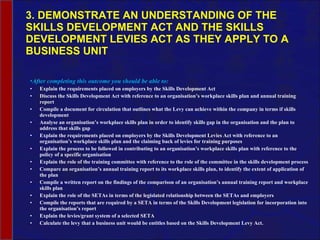 3. DEMONSTRATE AN UNDERSTANDING OF THE SKILLS DEVELOPMENT ACT AND THE SKILLS DEVELOPMENT LEVIES ACT AS THEY APPLY TO A BUSINESS UNIT After completing this outcome you should be able to: Explain the requirements placed on employers by the Skills Development Act Discuss the Skills Development Act with reference to an organisation’s workplace skills plan and annual training report Compile a document for circulation that outlines what the Levy can achieve within the company in terms if skills development Analyse an organisation’s workplace skills plan in order to identify skills gap in the organisation and the plan to address that skills gap Explain the requirements placed on employers by the Skills Development Levies Act with reference to an organisation’s workplace skills plan and the claiming back of levies for training purposes Explain the process to be followed in contributing to an organisation’s workplace skills plan with reference to the policy of a specific organisation Explain the role of the training committee with reference to the role of the committee in the skills development process Compare an organisation’s annual training report to its workplace skills plan, to identify the extent of application of the plan Compile a written report on the findings of the comparison of an organisation’s annual training report and workplace skills plan Explain the role of the SETAs in terms of the legislated relationship between the SETAs and employers Compile the reports that are required by a SETA in terms of the Skills Development legislation for incorporation into the organisation’s report Explain the levies/grant system of a selected SETA Calculate the levy that a business unit would be entitles based on the Skills Development Levy Act. 