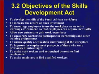 3.2 Objectives of the Skills Development Act To develop the skills of the South African workforce To increase the return on such investment To encourage employers to use the workplace as an active learning environment, so that employees can acquire new skills  Allow new entrants to gain work experience To encourage workers to participate in learnerships and other training programmes To ensure quality of education and training at the workplace To improve the employment prospects of those who were previously disadvantaged To assist work seekers and retrenched persons to find employment To assist employers to find qualified workers 