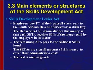 3.3 Main elements or structures of the Skills Development Act Skills Development Levies Act Employers pay 1% of their payroll every year to the South African Revenue Services as a skills levy The Department of Labour divides this money so that each SETA receives 80 % of the money paid by the employers in its sector The remaining 20% goes to the National Skills Fund The SETAs use a small amount of this money  to cover their administrative costs The rest is used as grants 