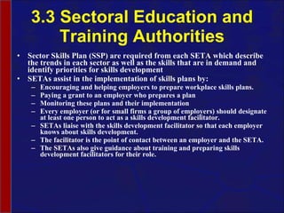 3.3 Sectoral Education and Training Authorities Sector Skills Plan (SSP) are required from each SETA which describe the trends in each sector as well as the skills that are in demand and identify priorities for skills development SETAs assist in the implementation of skills plans by: Encouraging and helping employers to prepare workplace skills plans.  Paying a grant to an employer who prepares a plan Monitoring these plans and their implementation Every employer (or for small firms a group of employers) should designate at least one person to act as a skills development facilitator.  SETAs liaise with the skills development facilitator so that each employer knows about skills development.  The facilitator is the point of contact between an employer and the SETA.  The SETAs also give guidance about training and preparing skills development facilitators for their role. 