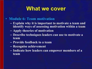 What we cover Module 6: Team motivation Explain why it is important to motivate a team and identify ways of assessing motivation within a team Apply theories of motivation Describe techniques leaders can use to motivate a team Provide feedback to a team Recognise achievement Indicate how leaders can empower members of a team 