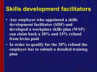 Skills development facilitators Any employer who appointed a skills development facilitator (SDF) and developed a workplace skills plan (WSP) can claim back a 20% and 15% refund from levies paid In order to qualify for the 20% refund the employer has to submit a detailed training plan  