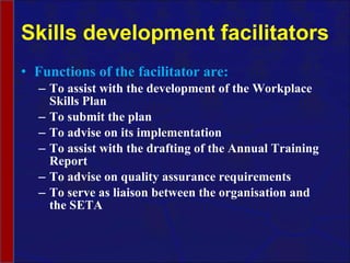 Skills development facilitators Functions of the facilitator are: To assist with the development of the Workplace Skills Plan To submit the plan To advise on its implementation To assist with the drafting of the Annual Training Report To advise on quality assurance requirements To serve as liaison between the organisation and the SETA 