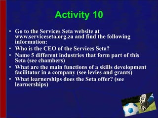 Activity 10 Go to the Services Seta website at www.serviceseta.org.za and find the following information: Who is the CEO of the Services Seta? Name 5 different industries that form part of this Seta (see chambers) What are the main functions of a skills development facilitator in a company (see levies and grants) What learnerships does the Seta offer? (see learnerships) 