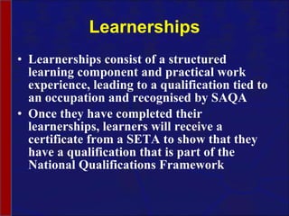 Learnerships Learnerships consist of a structured learning component and practical work experience, leading to a qualification tied to an occupation and recognised by SAQA Once they have completed their learnerships, learners will receive a certificate from a SETA to show that they have a qualification that is part of the National Qualifications Framework 