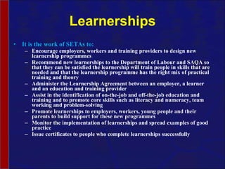 Learnerships It is the work of SETAs to: Encourage employers, workers and training providers to design new learnership programmes Recommend new learnerships to the Department of Labour and SAQA so that they can be satisfied the learnership will train people in skills that are needed and that the learnership programme has the right mix of practical training and theory Administer the Learnership Agreement between an employer, a learner and an education and training provider Assist in the identification of on-the-job and off-the-job education and training and to promote core skills such as literacy and numeracy, team working and problem-solving Promote learnerships to employers, workers, young people and their parents to build support for these new programmes Monitor the implementation of learnerships and spread examples of good practice Issue certificates to people who complete learnerships successfully 