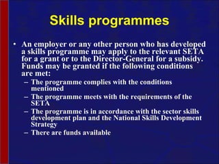 Skills programmes An employer or any other person who has developed a skills programme may apply to the relevant SETA for a grant or to the Director-General for a subsidy.  Funds may be granted if the following conditions are met: The programme complies with the conditions mentioned The programme meets with the requirements of the SETA  The programme is in accordance with the sector skills development plan and the National Skills Development Strategy There are funds available 
