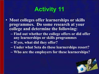 Activity 11 Most colleges offer learnerships or skills programmes.  Do some research at your college and determine the following: Find out whether the college offers or did offer any learnerships or skills programmes If yes, what did they offer? Under what Seta do these learnerships resort? Who are the employers for these learnerships? 