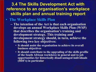 3.4 The Skills Development Act with reference to an organisation’s workplace skills plan and annual training report The Workplace Skills Plan The intention of the Act is that each organisation develops an annual  Workplace Skills Plan (WSP) that describes the  organisation’s  training and development strategy. This training and development strategy should, in turn, achieve the following two key objectives: It should assist the  organisation  to achieve its overall business objectives It should contribute to the upgrading of the skills profile of the South African workforce in general and to job opportunities for historically disadvantaged individuals (HDI’s) in particular  