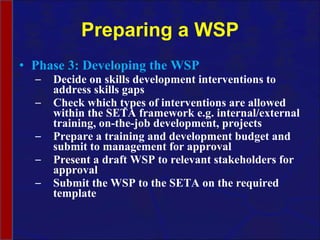 Preparing a WSP Phase 3: Developing the WSP Decide on skills development interventions to address skills gaps Check which types of interventions are allowed within the SETA framework e.g. internal/external training, on-the-job development, projects Prepare a training and development budget and submit to management for approval Present a draft WSP to relevant stakeholders for approval Submit the WSP to the SETA on the required template  