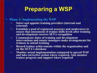Preparing a WSP Phase 4: Implementing the WSP Select and appoint training providers (internal and external) Establish a pool of registered assessors and moderators to ensure that assessment of trainee skills levels after training and development receives SETA recognition Communicate dates of training and development interventions and ensure managers  make arrangements for trainees to attend training Record trainee achievements within the  organisation  and on the SETA’s database Monitor actual implementation compared to agreed WSP and take corrective action where required. Also monitor trainee progress and support where required  
