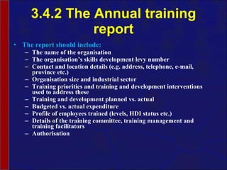 3.4.2 The Annual training report The report should include: The name of the  organisation The  organisation’s  skills development levy number Contact and location details (e.g. address, telephone, e-mail, province etc.) Organisation  size and industrial sector Training priorities and training and development interventions used to address these Training and development planned vs. actual Budgeted vs. actual expenditure Profile of employees trained (levels, HDI status etc.) Details of the training committee, training management and training facilitators Authorisation 