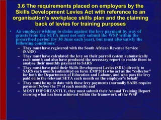 3.6 The requirements placed on employers by the Skills Development Levies Act with reference to an organisation’s workplace skills plan and the claiming back of levies for training purposes An employer wishing to claim against the levy payment by way of grants from the SETA must not only submit the WSP within the prescribed period (by 30 June each year), but must also satisfy the following conditions: They must have registered with the South African Revenue Service (SARS) They must have calculated the levy on their payroll system automatically each month and also have produced the necessary report to enable them to  analyse  their monthly payment to SARS They must have paid their Skills Development Levies (SDL) directly to SARS each month (submitted on form EMP201) who act as the “collector” for both the Departments of Education and  Labour , and who pass the levy paid on to the relevant SETA each month on the employer’s behalf They must be up to date with these levy payments (normally SARS require payment  before  the 7 th  of each month) and MOST IMPORTANTLY, they must submit their Annual Training Report showing what has been achieved within the framework of the WSP 