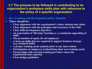 3.7 The process to be followed in contributing to an organisation’s workplace skills plan with reference to the policy of a specific organisation Key Training and Development policy elements There should be: Clear alignment with the  organisation’s  vision, mission and values Clear alignment with the principles and structures of the NQF Clear skills development objectives An expectation of ‘life long’ learning i.e. a continuous upgrading of skills The promotion of equity for all employees A focus on skills that are required to support business strategy (e.g. technical skills) A proper training needs analysis prior to any intervention  Participation of employees in identifying their own training needs Partnerships with external training providers where the  organisation  lack expertise Clear budget guidelines 