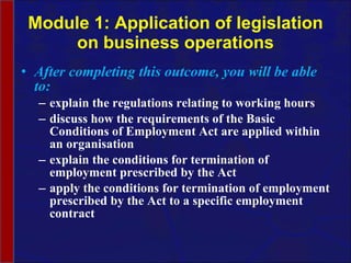 Module 1: Application of legislation on business operations After completing this outcome, you will be able to: explain the regulations relating to working hours discuss how the requirements of the Basic Conditions of Employment Act are applied within an organisation explain the conditions for termination of employment prescribed by the Act apply the conditions for termination of employment prescribed by the Act to a specific employment contract  