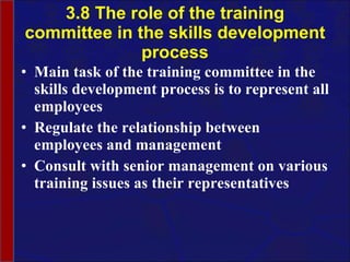 3.8 The role of the training committee in the skills development process Main task of the training committee in the skills development process is to represent all employees Regulate the relationship between employees and management  Consult with senior management on various training issues as their representatives 