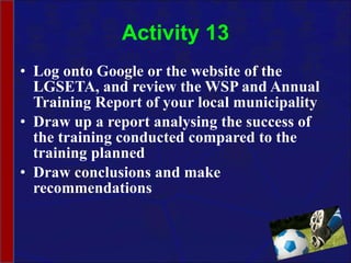 Activity 13 Log onto Google or the website of the LGSETA, and review the WSP and Annual Training Report of your local municipality  Draw up a report analysing the success of the training conducted compared to the training planned  Draw conclusions and make recommendations  