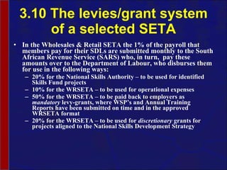 3.10 The levies/grant system of a selected SETA In the Wholesales & Retail SETA the 1% of the payroll that members pay for their SDLs are  submitted monthly to the South African Revenue Service (SARS) who, in turn,  pay these amounts over to the Department of  Labour , who disburses them for use in the following ways: 20% for the National Skills Authority – to be used for identified Skills Fund projects 10% for the WRSETA – to be used for operational expenses 50% for the WRSETA – to be paid back to employers as  mandatory  levy-grants, where WSP’s and Annual Training Reports have been submitted on time and in the approved WRSETA format 20% for the WRSETA – to be used for  discretionary  grants for projects aligned to the National Skills Development Strategy 