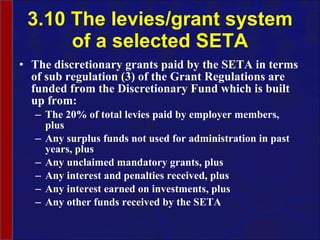 3.10 The levies/grant system of a selected SETA The discretionary grants paid by the SETA in terms of sub regulation (3) of the Grant Regulations are funded from the Discretionary Fund which is built up from: The 20% of total levies paid by employer members, plus Any surplus funds not used for administration in past years, plus Any unclaimed mandatory grants, plus Any interest and penalties received, plus Any interest earned on investments, plus Any other funds received by the SETA 