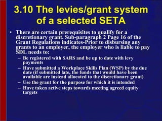 3.10 The levies/grant system of a selected SETA There are certain prerequisites to qualify for a discretionary grant. Sub-paragraph 2 Page 16 of the Grant Regulations indicates-Prior to disbursing any grants to an employer, the employer who is liable to pay SDL needs to: Be registered with SARS and be up to date with levy payments Have submitted a Workplace Skills Plan (WSP) by the due date (if submitted late, the funds that would have been available are instead allocated to the discretionary grant) Use the grant for the purpose for which it is intended Have taken active steps towards meeting agreed equity targets  