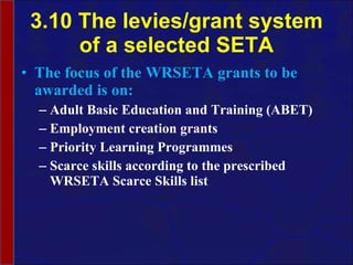 3.10 The levies/grant system of a selected SETA The focus of the WRSETA grants to be awarded is on: Adult Basic Education and Training (ABET) Employment creation grants Priority Learning Programmes Scarce skills according to the prescribed WRSETA Scarce Skills list 