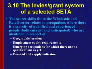 3.10 The levies/grant system of a selected SETA The scarce skills list in the Wholesale and Retail sector relates to occupations  where there is a scarcity of qualified and experienced people (both current and anticipated) who are identified in respect of: Geographic location Employment equity requirements Emerging occupations for which there are no qualifications as yet Demand and supply indicators 