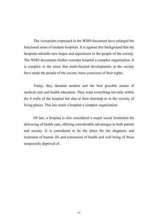 The viewpoints expressed in the WHO document have enlarged the
functional areas of modern hospitals. It is against this background that the
hospitals rekindle new hopes and aspirations to the people of the society.
The WHO documents further consider hospital a complex organization. It
is complex in the sense that multi-faceted developments in the society
have made the people of the society more conscious of their rights.
Today, they demand modern and the best possible means of
medical care and health education. They want everything not only within
the 4 walls of the hospital but also at their doorstep or in the vicinity of
living places. This has made a hospital a complex organization.
Of late, a hospital is also considered a major social institution for
delivering of health care, offering considerable advantages to both patient
and society. It is considered to be the place for the diagnosis and
treatment of human ills and restoration of health and well being of those
temporarily deprived of.

11

 