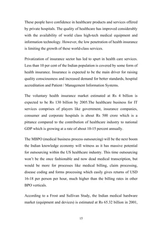 These people have confidence in healthcare products and services offered
by private hospitals. The quality of healthcare has improved considerably
with the availability of world class high-tech medical equipment and
information technology. However, the low penetration of health insurance
is limiting the growth of these world-class services.
Privatization of insurance sector has led to spurt in health care services.
Less than 10 per cent of the Indian population is covered by some form of
health insurance. Insurance is expected to be the main driver for raising
quality consciousness and increased demand for better standards, hospital
accreditation and Patient / Management Information Systems.
The voluntary health insurance market estimated at Rs 4 billion is
expected to be Rs 130 billion by 2005.The healthcare business for IT
services comprises of players like government, insurance companies,
consumer and corporate hospitals is about Rs 500 crore which is a
pittance compared to the contribution of healthcare industry to national
GDP which is growing at a rate of about 10-15 percent annually.
The MBPO (medical business process outsourcing) will be the next boom
the Indian knowledge economy will witness as it has massive potential
for outsourcing within the US healthcare industry. This time outsourcing
won’t be the once fashionable and now dead medical transcription, but
would be more for processes like medical billing, claim processing,
disease coding and forms processing which easily gives returns of USD
16-18 per person per hour, much higher than the billing rates in other
BPO verticals.
According to a Frost and Sullivan Study, the Indian medical hardware
market (equipment and devices) is estimated at Rs 65.32 billion in 2001,

15

 