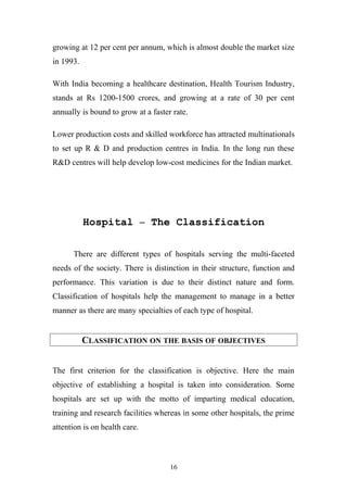 growing at 12 per cent per annum, which is almost double the market size
in 1993.
With India becoming a healthcare destination, Health Tourism Industry,
stands at Rs 1200-1500 crores, and growing at a rate of 30 per cent
annually is bound to grow at a faster rate.
Lower production costs and skilled workforce has attracted multinationals
to set up R & D and production centres in India. In the long run these
R&D centres will help develop low-cost medicines for the Indian market.

Hospital – The Classification
There are different types of hospitals serving the multi-faceted
needs of the society. There is distinction in their structure, function and
performance. This variation is due to their distinct nature and form.
Classification of hospitals help the management to manage in a better
manner as there are many specialties of each type of hospital.

CLASSIFICATION ON THE BASIS OF OBJECTIVES
The first criterion for the classification is objective. Here the main
objective of establishing a hospital is taken into consideration. Some
hospitals are set up with the motto of imparting medical education,
training and research facilities whereas in some other hospitals, the prime
attention is on health care.

16

 