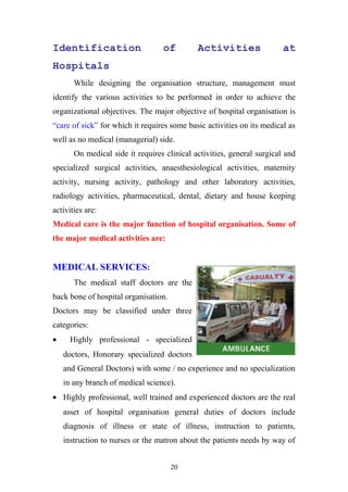 Identification

of

Activities

at

Hospitals
While designing the organisation structure, management must
identify the various activities to be performed in order to achieve the
organizational objectives. The major objective of hospital organisation is
“care of sick” for which it requires some basic activities on its medical as
well as no medical (managerial) side.
On medical side it requires clinical activities, general surgical and
specialized surgical activities, anaesthesiological activities, maternity
activity, nursing activity, pathology and other laboratory activities,
radiology activities, pharmaceutical, dental, dietary and house keeping
activities are:
Medical care is the major function of hospital organisation. Some of
the major medical activities are:

MEDICAL SERVICES:
The medical staff doctors are the
back bone of hospital organisation.
Doctors may be classified under three
categories:
•

Highly professional - specialized
doctors, Honorary specialized doctors
and General Doctors) with some / no experience and no specialization
in any branch of medical science).

• Highly professional, well trained and experienced doctors are the real
asset of hospital organisation general duties of doctors include
diagnosis of illness or state of illness, instruction to patients,
instruction to nurses or the matron about the patients needs by way of
20

 