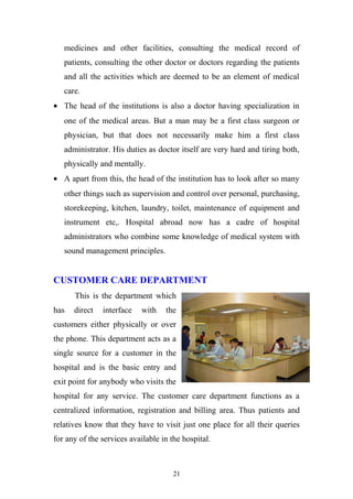 medicines and other facilities, consulting the medical record of
patients, consulting the other doctor or doctors regarding the patients
and all the activities which are deemed to be an element of medical
care.
• The head of the institutions is also a doctor having specialization in
one of the medical areas. But a man may be a first class surgeon or
physician, but that does not necessarily make him a first class
administrator. His duties as doctor itself are very hard and tiring both,
physically and mentally.
• A apart from this, the head of the institution has to look after so many
other things such as supervision and control over personal, purchasing,
storekeeping, kitchen, laundry, toilet, maintenance of equipment and
instrument etc,. Hospital abroad now has a cadre of hospital
administrators who combine some knowledge of medical system with
sound management principles.

CUSTOMER CARE DEPARTMENT
This is the department which
has

direct

interface

with

the

customers either physically or over
the phone. This department acts as a
single source for a customer in the
hospital and is the basic entry and
exit point for anybody who visits the
hospital for any service. The customer care department functions as a
centralized information, registration and billing area. Thus patients and
relatives know that they have to visit just one place for all their queries
for any of the services available in the hospital.

21

 