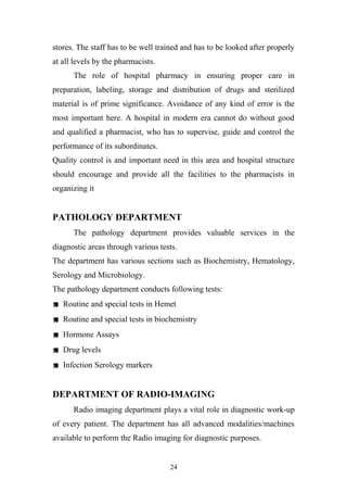 stores. The staff has to be well trained and has to be looked after properly
at all levels by the pharmacists.
The role of hospital pharmacy in ensuring proper care in
preparation, labeling, storage and distribution of drugs and sterilized
material is of prime significance. Avoidance of any kind of error is the
most important here. A hospital in modern era cannot do without good
and qualified a pharmacist, who has to supervise, guide and control the
performance of its subordinates.
Quality control is and important need in this area and hospital structure
should encourage and provide all the facilities to the pharmacists in
organizing it

PATHOLOGY DEPARTMENT
The pathology department provides valuable services in the
diagnostic areas through various tests.
The department has various sections such as Biochemistry, Hematology,
Serology and Microbiology.
The pathology department conducts following tests:
 Routine and special tests in Hemet
 Routine and special tests in biochemistry
 Hormone Assays
 Drug levels
 Infection Serology markers

DEPARTMENT OF RADIO-IMAGING
Radio imaging department plays a vital role in diagnostic work-up
of every patient. The department has all advanced modalities/machines
available to perform the Radio imaging for diagnostic purposes.

24

 