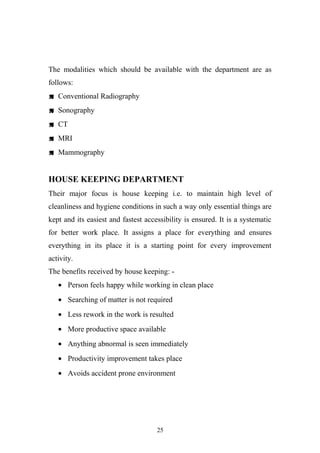 The modalities which should be available with the department are as
follows:
 Conventional Radiography
 Sonography
 CT
 MRI
 Mammography

HOUSE KEEPING DEPARTMENT
Their major focus is house keeping i.e. to maintain high level of
cleanliness and hygiene conditions in such a way only essential things are
kept and its easiest and fastest accessibility is ensured. It is a systematic
for better work place. It assigns a place for everything and ensures
everything in its place it is a starting point for every improvement
activity.
The benefits received by house keeping: • Person feels happy while working in clean place
• Searching of matter is not required
• Less rework in the work is resulted
• More productive space available
• Anything abnormal is seen immediately
• Productivity improvement takes place
• Avoids accident prone environment

25

 
