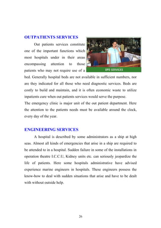 OUTPATIENTS SERVICES
Out patients services constitute
one of the important functions which
most hospitals under in their areas
encompassing

attention

to

those

patients who may not require use of a
bed. Generally hospital beds are not available in sufficient numbers, nor
are they indicated for all those who need diagnostic services. Beds are
costly to build and maintain, and it is often economic waste to utilize
inpatients cure when out patients services would serve the purpose.
The emergency clinic is major unit of the out patient department. Here
the attention to the patients needs must be available around the clock,
every day of the year.

ENGINEERING SERVICES
A hospital is described by some administrators as a ship at high
seas. Almost all kinds of emergencies that arise in a ship are required to
be attended to in a hospital. Sudden failure in some of the installations in
operation theatre I.C.C.U, Kidney units etc. can seriously jeopardize the
life of patients. Here some hospitals administrative have advised
experience marine engineers in hospitals. These engineers possess the
know-how to deal with sudden situations that arise and have to be dealt
with without outside help.

26

 
