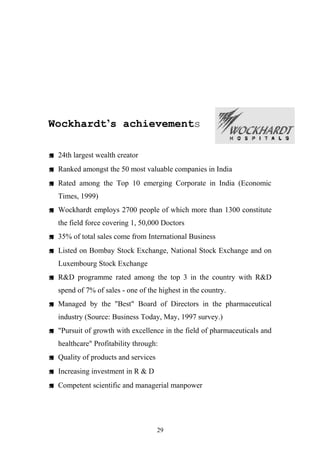 Wockhardt’s achievements
 24th largest wealth creator
 Ranked amongst the 50 most valuable companies in India
 Rated among the Top 10 emerging Corporate in India (Economic
Times, 1999)
 Wockhardt employs 2700 people of which more than 1300 constitute
the field force covering 1, 50,000 Doctors
 35% of total sales come from International Business
 Listed on Bombay Stock Exchange, National Stock Exchange and on
Luxembourg Stock Exchange
 R&D programme rated among the top 3 in the country with R&D
spend of 7% of sales - one of the highest in the country.
 Managed by the "Best" Board of Directors in the pharmaceutical
industry (Source: Business Today, May, 1997 survey.)
 "Pursuit of growth with excellence in the field of pharmaceuticals and
healthcare" Profitability through:
 Quality of products and services
 Increasing investment in R & D
 Competent scientific and managerial manpower

29

 