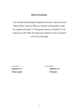 Certificate
I, the Principal of Ramniranjan Jhunjhunwala hereby certify that Kunal
Bharat Mehta, student of Third year Bachelor of Management studies
has completed his project on “Management practices at hospitals” in the
academic year 2005-2006. The information submitted is true and original
to best of my knowledge

______

_______

Signature of

Signature of

Project guide

Principal

3

 